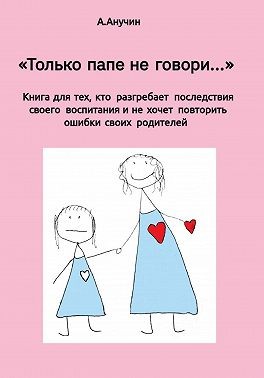 Анучин Андрей - «Только папе не говори…» Книга для тех, кто разгребает последствия своего воспитания и не хочет повторить ошибки своих родителей