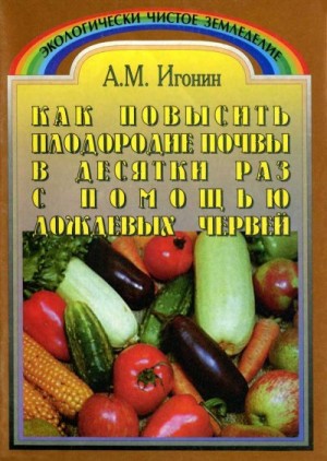 Игонин Анатолий - Как повысить плодородие почвы в десятки раз с помощью дождевых червей (Издание третье, переработанное)