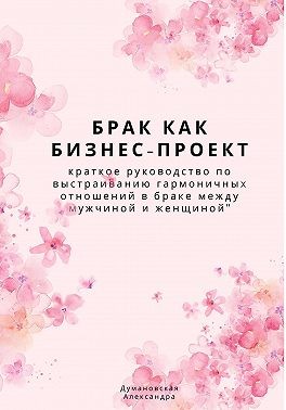 Думановская Александра - Брак как бизнес-проект: краткое руководство по выстраиванию гармоничных отношений в браке между мужчиной и женщиной
