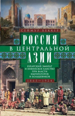 Беккер Сеймур - Россия в Центральной Азии. Бухарский эмират и Хивинское ханство при власти императоров и большевиков. 1865–1924