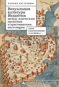 Чаттерджи Парома - Визуальная культура Византии между языческим прошлым и христианским настоящим. Статуи в Константинополе IV–XIII веков н. э.