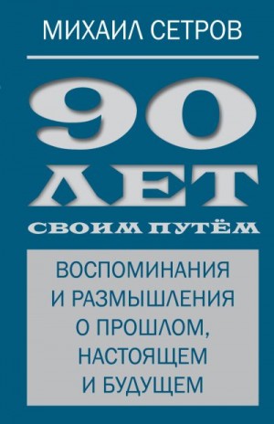 Сетров Михаил - 90 лет своим путём. Воспоминания и размышления о прошлом, настоящем и будущем