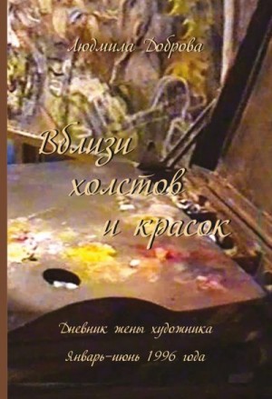 Доброва Людмила - Вблизи холстов и красок. Дневник жены художника. Январь – июнь 1996 года