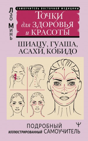 Минь Лао - Восточный самомассаж лица и шеи. Подробный самоучитель шиацу, гуаша, асахи, кобидо / Точки для здоровья и красоты. Подробный иллюстрированный самоучитель