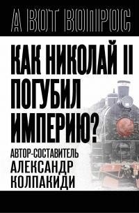 Колпакиди Александр - Как Николай II погубил империю?