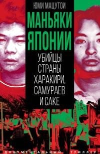 Мацутои Юми - Маньяки Японии. Убийцы страны харакири, самураев и саке
