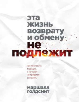 Голдсмит Маршалл - Эта жизнь возврату и обмену не подлежит. Как построить будущее, о котором не придется сожалеть