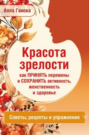 Ганова Алла - Красота зрелости: как принять перемены и сохранить активность, женственность и здоровье. Советы, рецепты, упражнения