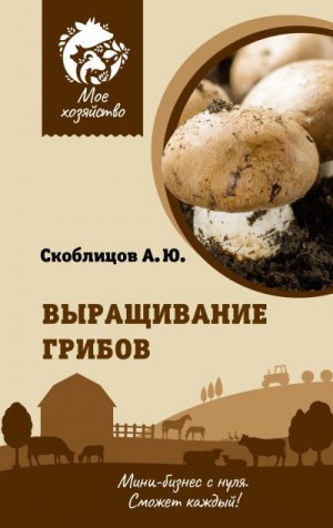 Скоблицов Алексей - Выращивание грибов. Мини-бизнес с нуля