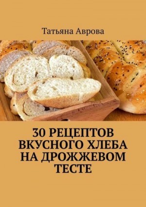 Аврова Татьяна - 30 рецептов вкусного хлеба на дрожжевом тесте