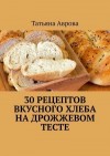Аврова Татьяна - 30 рецептов вкусного хлеба на дрожжевом тесте