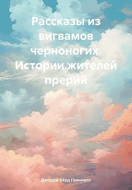 Гриннелл Джордж Бёрд - Рассказы из вигвамов черноногих. Истории жителей прерий