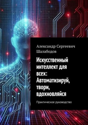 Шалабодов Александр - Искусственный интеллект для всех: Автоматизируй, твори, вдохновляйся