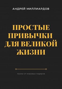 Миллиардов Андрей - Простые привычки для великой жизни. Уроки от мировых лидеров