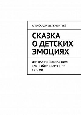 Шелементьев Александр - Сказка о детских эмоциях. Она научит ребенка тому, как прийти к гармонии с собой