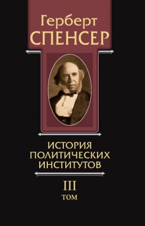 Спенсер Герберт - Политические сочинения. Том III. История политических институтов
