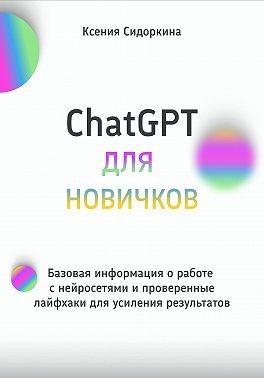 Сидоркина Ксения - ChatGPT для новичков. Базовая информация о работе с нейросетями и проверенные лайфхаки для усиления результатов