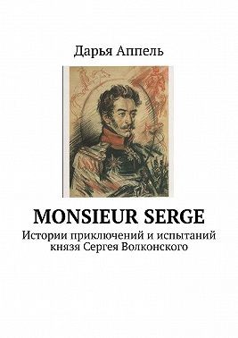 Аппель Дарья - Monsieur Serge. Истории приключений и испытаний князя Сергея Волконского