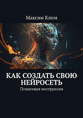 Клим Максим - Как создать свою нейросеть. Пошаговая инструкция