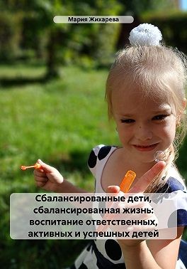 Жихарева Мария - Сбалансированные дети, сбалансированная жизнь: воспитание ответственных, активных и успешных детей