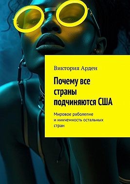 Арден Виктория - Почему все страны подчиняются США. Мировое раболепие и никчемность остальных стран