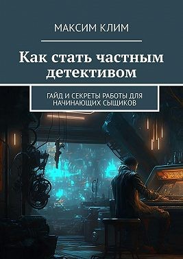 Клим Максим - Как стать частным детективом. Гайд и секреты работы для начинающих сыщиков