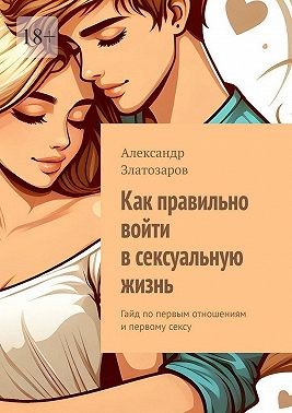 Златозаров Александр - Как правильно войти в сексуальную жизнь. Гайд по первым отношениям и первому сексу