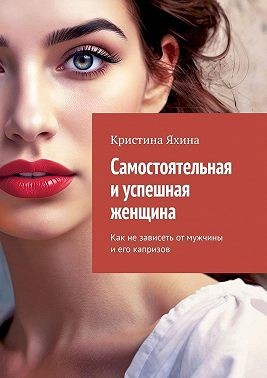 Яхина Кристина - Самостоятельная и успешная женщина. Как не зависеть от мужчины и его капризов