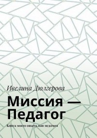 Миссия – педагог. Книга моего опыта, как педагога