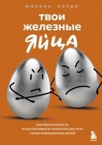 Бордо Моника - Твои железные яйца. Как решительность и настойчивость помогают достичь самых амбициозных целей