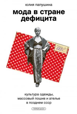 Папушина Юлия - Мода в стране дефицита. Культура одежды, массовый пошив и ателье в позднем СССР