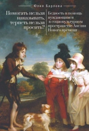 Барлова Юлия - Помогать нельзя наказывать, терпеть нельзя просить? Бедность и помощь нуждающимся в социокультурном пространстве Англии Нового времени