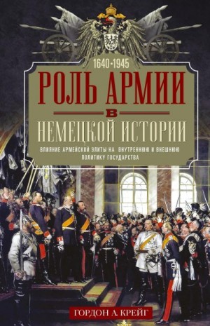 Крейг Гордон - Роль армии в немецкой истории. Влияние армейской элиты на внутреннюю и внешнюю политику государства, 1640–1945 гг.