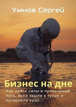 Умнов Сергей Александрович - Бизнес на дне. Как найти силы и правильный путь, если зашли в тупик и потерпели крах