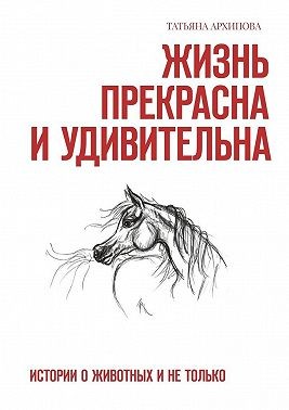 Архипова Татьяна - Жизнь прекрасна и удивительна. Истории о животных и не только