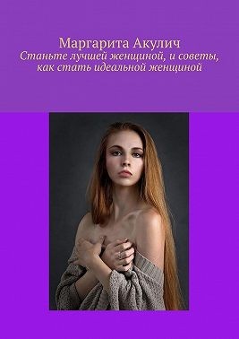 Акулич Маргарита - Станьте лучшей женщиной, и советы, как стать идеальной женщиной