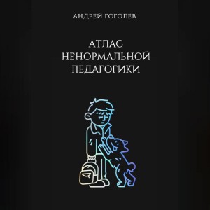 Гоголев Андрей - Атлас ненормальной педагогики. Опыт преподавания в частной школе и опыт обучения в самой обыкновенной. Том 1