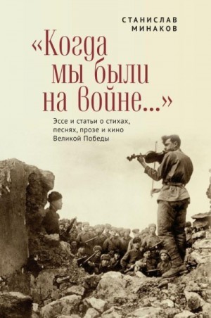 Минаков Станислав - «Когда мы были на войне…» Эссе и статьи о стихах, песнях, прозе и кино Великой Победы