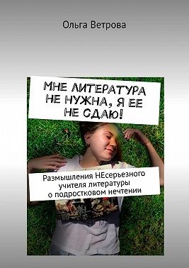Ветрова Ольга - Мне литература не нужна, я ее не сдаю! Размышления НЕсерьезного учителя литературы о подростковом нечтении
