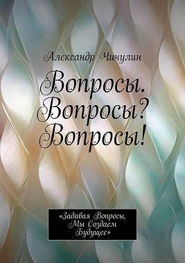 Чичулин Александр - Вопросы. Вопросы? Вопросы! «Задавая вопросы, мы создаем будущее»
