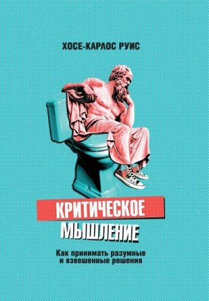 Руис Хосе-Карлос - Критическое мышление. Как принимать разумные и взвешенные решения