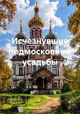 Волкова Наталья - Исчезнувшие подмосковные усадьбы