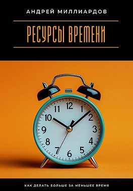 Миллиардов Андрей - Ресурсы времени. Как делать больше за меньшее время