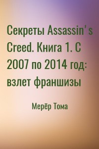 Секреты Assassin's Creed. Книга 1. С 2007 по 2014 год: взлет франшизы