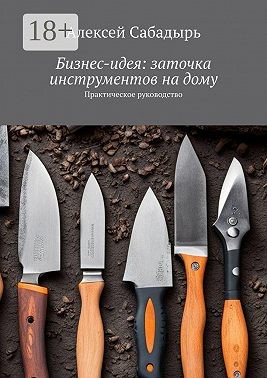 Сабадырь Алексей - Бизнес-идея: заточка инструментов на дому. Практическое руководство