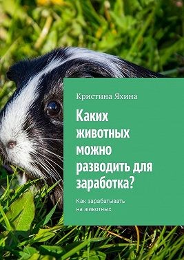 Яхина Кристина - Каких животных можно разводить для заработка? Как зарабатывать на животных
