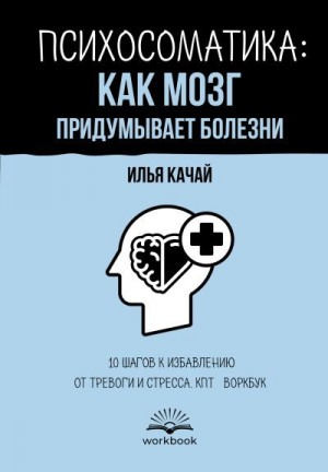 Качай Илья - Психосоматика: как мозг придумывает болезни. 10 шагов к избавлению от тревоги и стресса. КПТ-воркбук