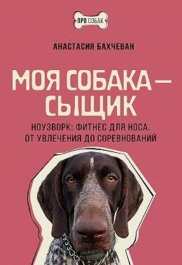 Бахчеван Анастасия - Моя собака – сыщик. Ноузворк: фитнес для носа. От увлечения до соревнований
