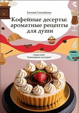 Сихимбаева Евгения - Кофейные десерты: ароматные рецепты для души. Серия книг «Кулинарное наследие»