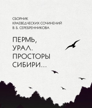 Серебренников Владимир - Сборник краеведческих сочинений В. Б. Серебренникова «Пермь, Урал. Просторы Сибири…»